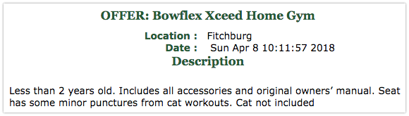 Offer: Bowflex Xceed Home Gym. Less than 2 years old. Includes all accessories and original owners' manual. Seat has some minor punctures from cat workouts. Cat not included