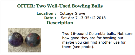 Offer: Two Well-Used Bowling Balls. Two 16-pound Columbia balls. Not sure how good they are for bowling but maybe you can find another use for them